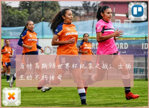 马特乌斯98世界杯纪录之战：出场王的不朽传奇