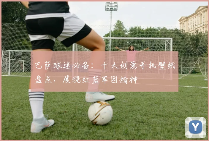 巴萨球迷必备：十大创意手机壁纸盘点，展现红蓝军团精神