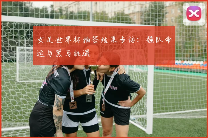 女足世界杯抽签结果专访：强队命运与黑马机遇