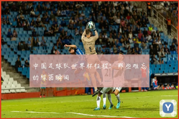 中国足球队世界杯征程：那些难忘的绿茵瞬间