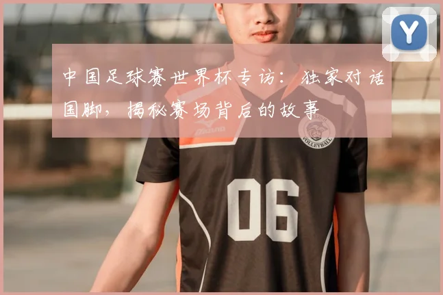 中国足球赛世界杯专访：独家对话国脚，揭秘赛场背后的故事