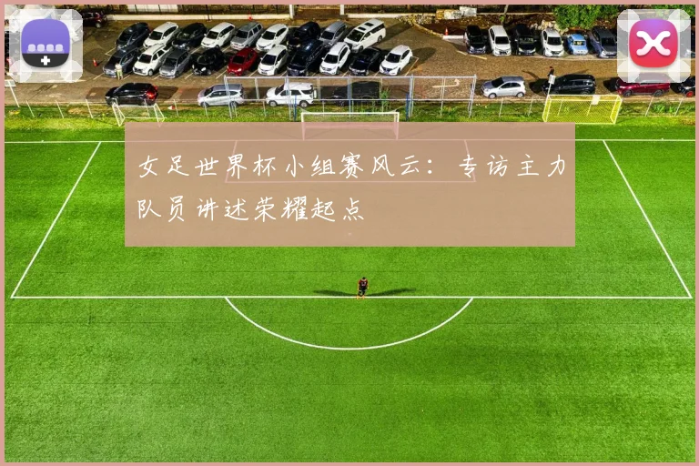 女足世界杯小组赛风云：专访主力队员讲述荣耀起点