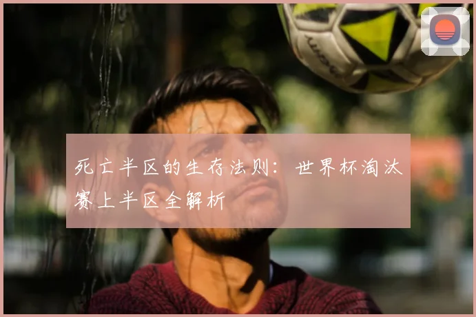 死亡半区的生存法则：世界杯淘汰赛上半区全解析