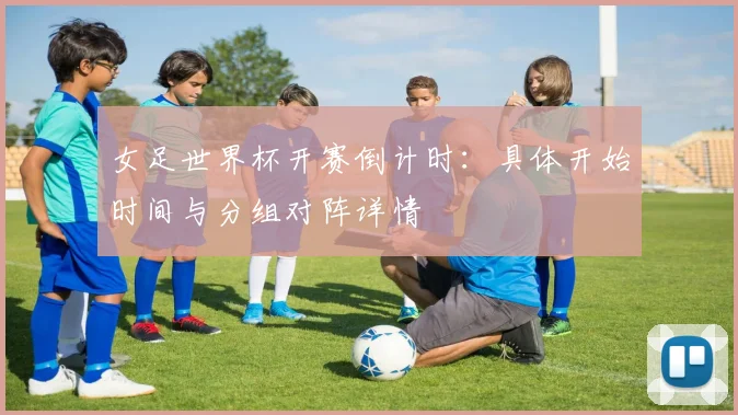 女足世界杯开赛倒计时：具体开始时间与分组对阵详情