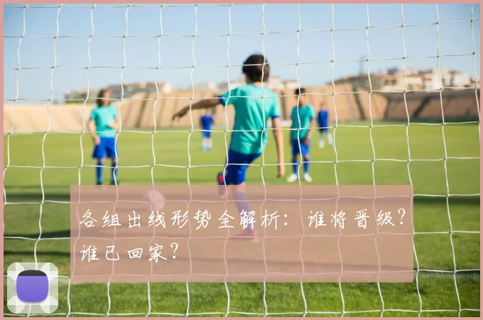 各组出线形势全解析：谁将晋级？谁已回家？